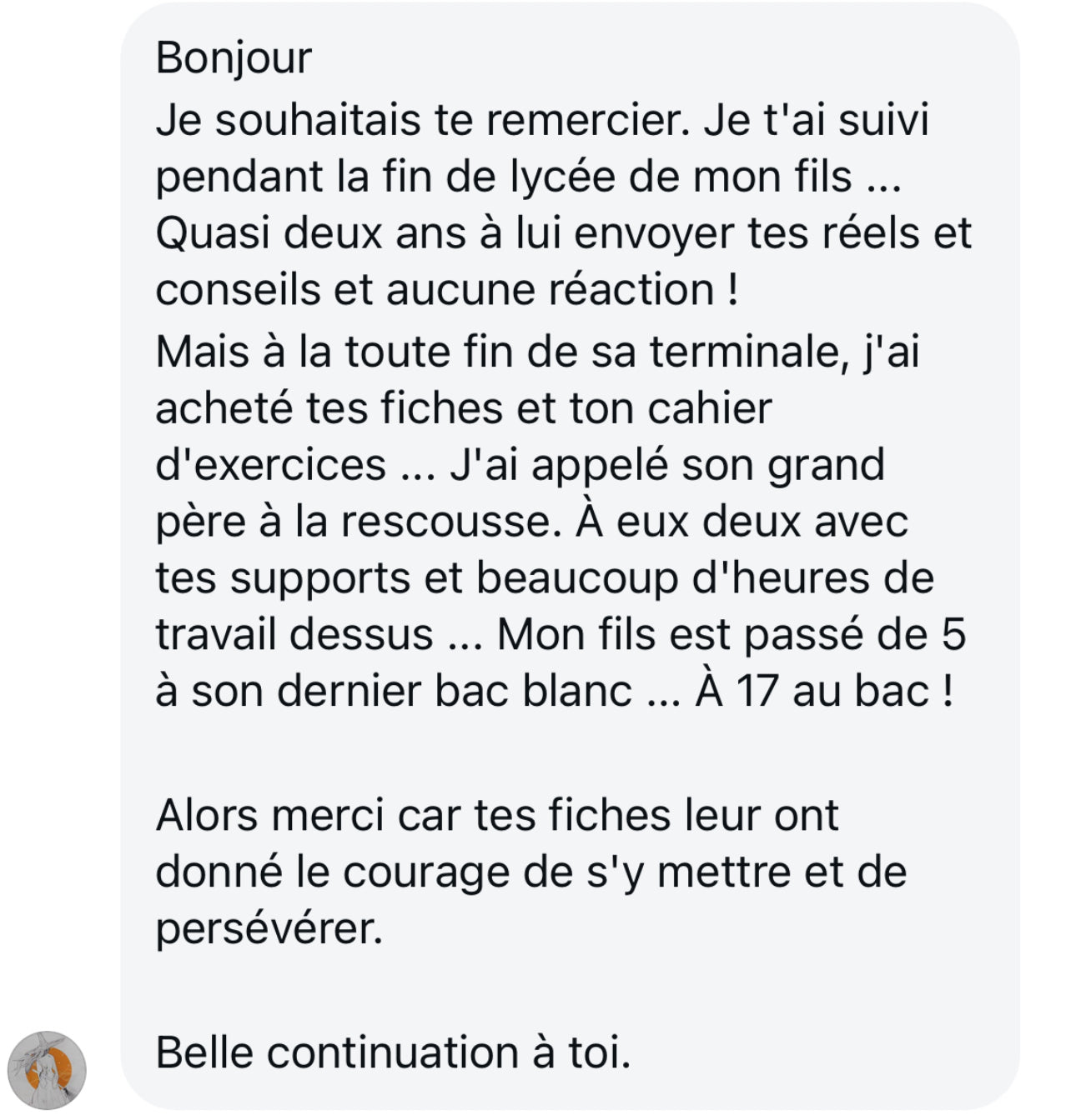 Message d'un parent enthousiaste qui remercie chaleureusement pour les fiches de révision suivies pendant 2 ans par son fils au lycée. Il souligne que les conseils, réels et exercices ont boosté ses résultats : de 5/20 à son dernier bac blanc à 17/20 ! Les fiches ont donné au fils le courage de persévérer.